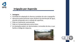  Vantagens
 Facilidade de adaptação às diversas condições de solo e topografia;
 Apresenta potencialmente maior eficiência de distribuição de água,
quando comparado com o método de superfície;
 Pode ser totalmente automatizado;
 Pode ser transportado para outras áreas;
 As tubulações podem ser desmontadas e removidas da área, o que
facilita o tráfego de máquinas.
6
Irrigação por Aspersão
Fonte:
Irrigaqui.
 
