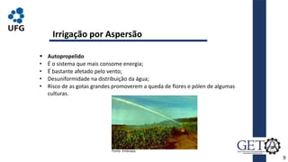  Autopropelido
• É o sistema que mais consome energia;
• É bastante afetado pelo vento;
• Desuniformidade na distribuição da água;
• Risco de as gotas grandes promoverem a queda de flores e pólen de algumas
culturas.
9
Irrigação por Aspersão
Fonte: Embrapa.
 