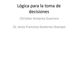 Lógica para la toma de
decisiones
Christian Armenta Guerrero
Dr. Jesús Francisco Gutierrez Ocampo
 