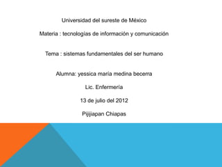 Universidad del sureste de México

Materia : tecnologías de información y comunicación


  Tema : sistemas fundamentales del ser humano


      Alumna: yessica maría medina becerra

                  Lic. Enfermería

                13 de julio del 2012

                Pijijiapan Chiapas
 