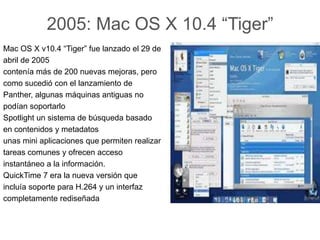 2005: Mac OS X 10.4 “Tiger”
Mac OS X v10.4 “Tiger” fue lanzado el 29 de
abril de 2005
contenía más de 200 nuevas mejoras, pero
como sucedió con el lanzamiento de
Panther, algunas máquinas antiguas no
podían soportarlo
Spotlight un sistema de búsqueda basado
en contenidos y metadatos
unas mini aplicaciones que permiten realizar
tareas comunes y ofrecen acceso
instantáneo a la información.
QuickTime 7 era la nueva versión que
incluía soporte para H.264 y un interfaz
completamente rediseñada
 