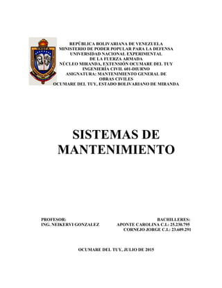 REPÚBLICA BOLIVARIANA DE VENEZUELA
MINISTERIO DE PODER POPULAR PARA LA DEFENSA
UNIVERSIDAD NACIONAL EXPERIMENTAL
DE LA FUERZA ARMADA
NÚCLEO MIRANDA, EXTENSIÓN OCUMARE DEL TUY
INGENIERÍA CIVIL 601-DIURNO
ASIGNATURA: MANTENIMIENTO GENERAL DE
OBRAS CIVILES
OCUMARE DEL TUY, ESTADO BOLIVARIANO DE MIRANDA
SISTEMAS DE
MANTENIMIENTO
PROFESOR: BACHILLERES:
ING. NEIKERVI GONZALEZ APONTE CAROLINA C.I.: 25.230.795
CORNEJO JORGE C.I.: 23.609.291
OCUMARE DEL TUY, JULIO DE 2015
 