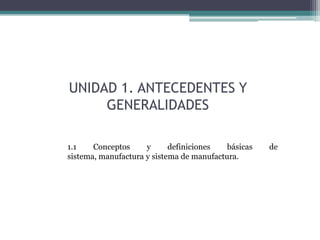 UNIDAD 1. ANTECEDENTES Y
     GENERALIDADES

1.1    Conceptos     y      definiciones   básicas   de
sistema, manufactura y sistema de manufactura.
 