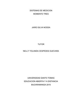 SISTEMAS DE MEDICION
MOMENTO TRES
JAIRO SILVA NOSSA
TUTOR
NELLY YOLANDA CESPEDES GUEVARA
UNIVERSIDAD SANTO TOMAS
EDUCACION ABIERTA Y A DISTANCIA
BUCARAMANGA 2015
 