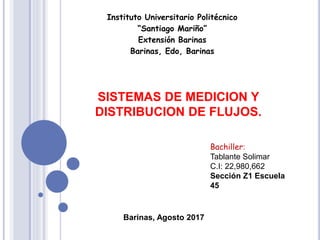 Instituto Universitario Politécnico
“Santiago Mariño”
Extensión Barinas
Barinas, Edo, Barinas
Bachiller:
Tablante Solimar
C.I: 22,980,662
Sección Z1 Escuela
45
Barinas, Agosto 2017
SISTEMAS DE MEDICION Y
DISTRIBUCION DE FLUJOS.
 