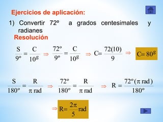 Ejercicios de aplicación:
1) Convertir 72º a grados centesimales y
radianes
Resolución
g
10
C
º9
S
 g
10
C
º9
º72
 
9
)10(72
C  g
80C
rad
R
º180
S


rad
R
º180
º72

 
º180
)rad(º72
R


 rad
5
2
R


 