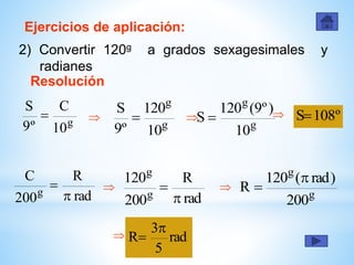Ejercicios de aplicación:
2) Convertir 120g a grados sexagesimales y
radianes
Resolución
g
10
C
º9
S

g
g
10
120
º9
S
 
g
g
10
)º9(120
S   º108S
rad
R
200
C
g 

rad
R
200
120
g
g

 
g
g
200
)rad(120
R


 rad
5
3
R


 