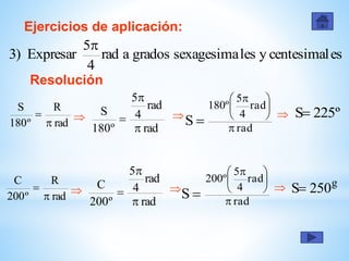Ejercicios de aplicación:
Resolución
rad
R
º180
S


rad
rad
4
5
º180
S


 
rad
rad
4
5
º180
S 





 
 º225S
escentesimalylessexagesimagradosarad
4
5
Expresar)3

rad
R
º200
C


rad
rad
4
5
º200
C


 
rad
rad
4
5
º200
S 





 

g
250S
 