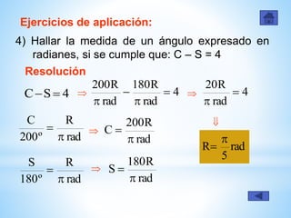 Ejercicios de aplicación:
4) Hallar la medida de un ángulo expresado en
radianes, si se cumple que: C – S = 4
Resolución
4SC  4
rad
R180
rad
R200




 

rad
5
R


rad
R
º200
C


rad
R200
C



rad
R180
S


rad
R
º180
S


4
rad
R20



 