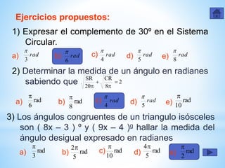 Ejercicios propuestos:
1) Expresar el complemento de 30º en el Sistema
Circular.
a) rad
3

rad
6
 rad
4

rad
5

rad
8

c)b) d) e)
2) Determinar la medida de un ángulo en radianes
sabiendo que 2
8
CR
20
SR




a) rad
6

rad
8
 rad
4

rad
5

rad
10

c)b) d) e)
3) Los ángulos congruentes de un triangulo isósceles
son ( 8x – 3 ) º y ( 9x – 4 )g hallar la medida del
ángulo desigual expresado en radianes
a) rad
3

rad
5
2 rad
10

rad
5
4
rad
2

c)b) d) e)
 