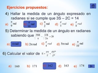 Ejercicios propuestos:
4) Hallar la medida de un ángulo expresado en
radianes si se cumple que 3S – 2C = 14
a) rad
9

rad
10

rad
2

rad
5

rad
8

c)b) d) e)
5) Determinar la medida de un ángulo en radianes
sabiendo que
m
mg
1
11
'1
'1º1
E 
a) rad rad2 rad
4

rad5 rad
10

c)b) d) e)
6) Calcular el valor de
a) 160 171 162 163 174c)b) d) e)
20
2
CRSR5




 