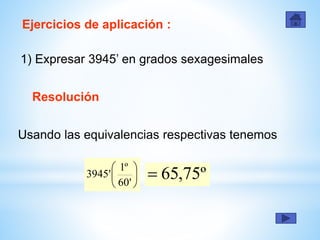 Ejercicios de aplicación :
1) Expresar 3945’ en grados sexagesimales
Resolución
Usando las equivalencias respectivas tenemos
º75,65





'60
º1
'3945
 