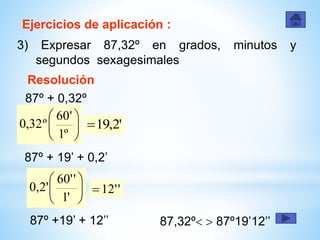 Ejercicios de aplicación :
3) Expresar 87,32º en grados, minutos y
segundos sexagesimales
Resolución






º1
'60
º32,0
87º + 0,32º
'2,19
87º + 19’ + 0,2’






'1
''60
'2,0 ''12
87º +19’ + 12’’ 87,32º  87º19’12’’
 