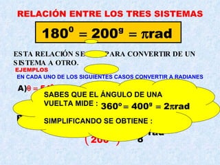 RELACIÓN ENTRE LOS TRES SISTEMAS ESTA RELACIÓN SE USA PARA CONVERTIR DE UN SISTEMA A OTRO. EN CADA UNO DE LOS SIGUIENTES CASOS CONVERTIR A RADIANES EJEMPLOS SABES QUE EL ÁNGULO DE UNA VUELTA MIDE : SIMPLIFICANDO SE OBTIENE : 