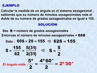 EJEMPLO Calcular la medida de un ángulo en el sistema sexagesimal , sabiendo que su número de minutos sexagesimales más el doble de su número de grados sexagesimales es igual a 155. SOLUCIÓN Sea  S  = número de grados sexagesimales Entonces el número de minutos sexagesimales =  60S Dato : El ángulo mide :   