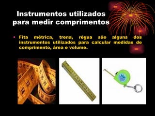 Instrumentos utilizados para medir comprimentos Fita métrica, trena, régua são alguns dos instrumentos utilizados para calcular medidas de comprimento, área e volume. 