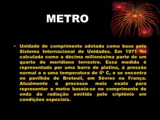METRO Unidade de comprimento adotada como base pelo Sistema Internacional de Unidades. Em 1971 foi calculada como a décima milionésima parte de um quarto do meridiano terrestre. Essa medida é representada por uma barra de platina, à pressão normal e a uma temperatura de 0 0  C, e se encontra no pavilhão de Breteuil, em Sèvres na França. Atualmente o processo mais exato para representar o metro baseia-se no comprimento de onda da radiação emitida pelo criptônio em condições especiais. 