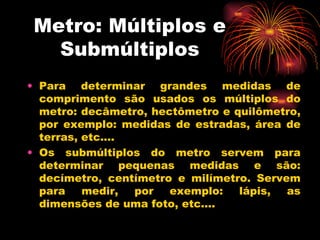 Metro: Múltiplos e Submúltiplos Para determinar grandes medidas de comprimento são usados os múltiplos do metro: decâmetro, hectômetro e quilômetro, por exemplo: medidas de estradas, área de terras, etc.... Os submúltiplos do metro servem para determinar pequenas medidas e são: decímetro, centímetro e milímetro. Servem para medir, por exemplo: lápis, as dimensões de uma foto, etc.... 