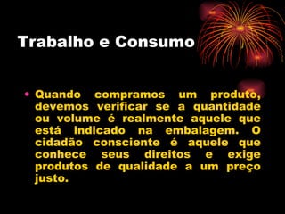 Trabalho e Consumo Quando compramos um produto, devemos verificar se a quantidade ou volume é realmente aquele que está indicado na embalagem. O cidadão consciente é aquele que conhece seus direitos e exige produtos de qualidade a um preço justo. 