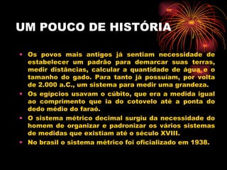 UM POUCO DE HISTÓRIA Os povos mais antigos já sentiam necessidade de estabelecer um padrão para demarcar suas terras, medir distâncias, calcular a quantidade de água e o tamanho do gado. Para tanto já possuíam, por volta de 2.000 a.C., um sistema para medir uma grandeza. Os egípcios usavam o cúbito, que era a medida igual ao comprimento que ia do cotovelo até a ponta do dedo médio do faraó. O sistema métrico decimal surgiu da necessidade do homem de organizar e padronizar os vários sistemas de medidas que existiam até o século XVIII. No brasil o sistema métrico foi oficializado em 1938.  