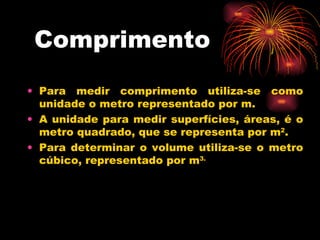 Comprimento Para medir comprimento utiliza-se como unidade o metro representado por m.  A unidade para medir superfícies, áreas, é o metro quadrado, que se representa por m 2 . Para determinar o volume utiliza-se o metro cúbico, representado por m 3. 