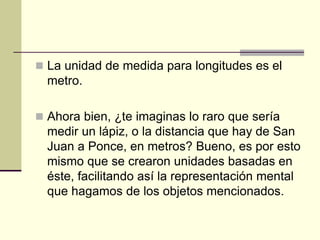  La unidad de medida para longitudes es el
metro.
 Ahora bien, ¿te imaginas lo raro que sería
medir un lápiz, o la distancia que hay de San
Juan a Ponce, en metros? Bueno, es por esto
mismo que se crearon unidades basadas en
éste, facilitando así la representación mental
que hagamos de los objetos mencionados.
 