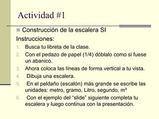 Actividad #1
 Construcción de la escalera SI
Instrucciones:
1. Busca tu libreta de la clase.
2. Con el pedazo de papel (1/4) dóblalo como si fuese
un abanico.
3. Ahora coloca las líneas de forma vertical a tu vista.
4. Dibuja una escalera.
5. En el peldaño (escalón) más grande se escribe las
unidades: metro, gramo, Litro, segundo, m³
6. Con el ejemplo del “slide” siguiente completa tu
escalera y luego continua con la presentación.
 
