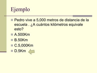 Ejemplo
 Pedro vive a 5,000 metros de distancia de la
escuela . ¿A cuántos kilómetros equivale
esto?
 A.500Km
 B.50Km
 C.5,000Km
 D.5Km
 