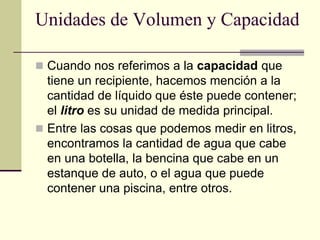 Unidades de Volumen y Capacidad
 Cuando nos referimos a la capacidad que
tiene un recipiente, hacemos mención a la
cantidad de líquido que éste puede contener;
el litro es su unidad de medida principal.
 Entre las cosas que podemos medir en litros,
encontramos la cantidad de agua que cabe
en una botella, la bencina que cabe en un
estanque de auto, o el agua que puede
contener una piscina, entre otros.
 