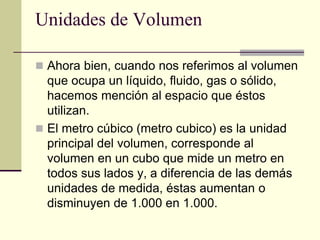 Unidades de Volumen
 Ahora bien, cuando nos referimos al volumen
que ocupa un líquido, fluido, gas o sólido,
hacemos mención al espacio que éstos
utilizan.
 El metro cúbico (metro cubico) es la unidad
principal del volumen, corresponde al
volumen en un cubo que mide un metro en
todos sus lados y, a diferencia de las demás
unidades de medida, éstas aumentan o
disminuyen de 1.000 en 1.000.
 