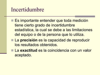 Incertidumbre
 Es importante entender que toda medición
tiene cierto grado de incertidumbre
estadística, la cual se debe a las limitaciones
del equipo o de la persona que lo utiliza.
 La precisión es la capacidad de reproducir
los resultados obtenidos.
 La exactitud es la coincidencia con un valor
aceptado.
 
