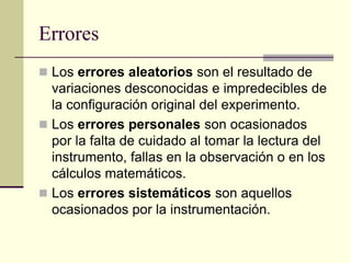 Errores
 Los errores aleatorios son el resultado de
variaciones desconocidas e impredecibles de
la configuración original del experimento.
 Los errores personales son ocasionados
por la falta de cuidado al tomar la lectura del
instrumento, fallas en la observación o en los
cálculos matemáticos.
 Los errores sistemáticos son aquellos
ocasionados por la instrumentación.
 