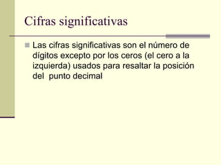Cifras significativas
 Las cifras significativas son el número de
dígitos excepto por los ceros (el cero a la
izquierda) usados para resaltar la posición
del punto decimal
 