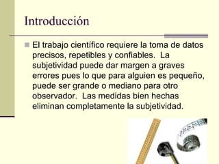 Introducción
 El trabajo científico requiere la toma de datos
precisos, repetibles y confiables. La
subjetividad puede dar margen a graves
errores pues lo que para alguien es pequeño,
puede ser grande o mediano para otro
observador. Las medidas bien hechas
eliminan completamente la subjetividad.
 