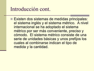 Introducción cont.
 Existen dos sistemas de medidas principales:
el sistema inglés y el sistema métrico. A nivel
internacional se ha adoptado el sistema
métrico por ser más conveniente, preciso y
cómodo. El sistema métrico consiste de una
serie de unidades básicas y unos prefijos los
cuales al combinarse indican el tipo de
medida y la cantidad.
 