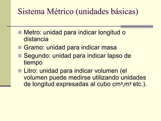 Sistema Métrico (unidades básicas)
 Metro: unidad para indicar longitud o
distancia
 Gramo: unidad para indicar masa
 Segundo: unidad para indicar lapso de
tiempo
 Litro: unidad para indicar volumen (el
volumen puede medirse utilizando unidades
de longitud expresadas al cubo cm³,m³ etc.).
 
