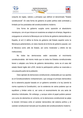 conjunto de reglas, valores y principios que definen el denominado "Estado
constitucional". En esta forma de gobierno el poder político está controlado y
limitado por los postulados del constitucionalismo moderno.
Una forma de gobierno surgida como oposición al absolutismo
monárquico, con el que incluso en ocasiones se solapó en el tiempo, llegando a
conjugarse en armonía la Monarquía con la forma de gobierno democrática (en
España, el art.1.3 define la forma de gobierno del Estado español como la
Monarquía parlamentaria, en clara mezcla de la forma de gobierno popular, con
el Monarca como Jefe de Estado, así como moderador y árbitro de las
instituciones).
No

todas

las

democracias

están

asociadas

al

movimiento

constitucionalista del mismo modo que no todos los Estados constitucionales
tienen o adoptan una forma de gobierno democrática, como es el caso del
estado liberal inglés del s.XVII, donde la participación política se reservaba a
una pequeña parte de la población.
Claro ejemplo de democracia constitucional y destacable por sus aportes
es el Constitucionalismo norteamericano, que conjuga el principio democrático
de la soberanía popular basada en un gobierno sometido a la ley (siendo la
norma suprema la Constitución), con la existencia de varios poderes que se
equilibran y limitan entre sí, así como el reconocimiento de una serie de
derechos individuales. Sin embargo, y aunque sobre el papel pudiere parecer
una suma de elementos en armonía, en la democracia constitucional se palpa
la tensión intrínseca entre el carácter democrático del sistema político y el
carácter constitucional marcado por los pilares del constitucionalismo moderno.
13

 