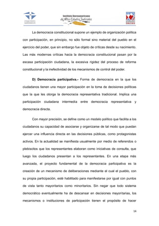 La democracia constitucional supone un ejemplo de organización política
con participación, en principio, no sólo formal sino material del pueblo en el
ejercicio del poder, que sin embargo fue objeto de críticas desde su nacimiento.
Las más modernas críticas hacia la democracia constitucional pasan por la
escasa participación ciudadana, la excesiva rigidez del proceso de reforma
constitucional y la inefectividad de los mecanismos de control del poder.
D) Democracia participativa.- Forma de democracia en la que los
ciudadanos tienen una mayor participación en la toma de decisiones políticas
que la que les otorga la democracia representativa tradicional. Implica una
participación

ciudadana

intermedia

entre

democracia

representativa

y

democracia directa.
Con mayor precisión, se define como un modelo político que facilita a los
ciudadanos su capacidad de asociarse y organizarse de tal modo que puedan
ejercer una influencia directa en las decisiones públicas, como protagonistas
activos. En la actualidad se manifiesta usualmente por medio de referendos o
plebiscitos que los representantes elaboran como iniciativas de consulta, que
luego los ciudadanos presentan a los representantes. En una etapa más
avanzada, el proyecto fundamental de la democracia participativa es la
creación de un mecanismo de deliberaciones mediante el cual el pueblo, con
su propia participación, esté habilitado para manifestarse por igual con puntos
de vista tanto mayoritarios como minoritarios. Sin negar que todo sistema
democrático eventualmente ha de descansar en decisiones mayoritarias, los
mecanismos o instituciones de participación tienen el propósito de hacer
14

 