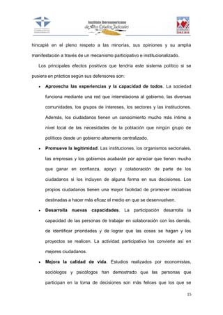hincapié en el pleno respeto a las minorías, sus opiniones y su amplia
manifestación a través de un mecanismo participativo e institucionalizado.
Los principales efectos positivos que tendría este sistema político si se
pusiera en práctica según sus defensores son:


Aprovecha las experiencias y la capacidad de todos. La sociedad
funciona mediante una red que interrelaciona al gobierno, las diversas
comunidades, los grupos de intereses, los sectores y las instituciones.
Además, los ciudadanos tienen un conocimiento mucho más íntimo a
nivel local de las necesidades de la población que ningún grupo de
políticos desde un gobierno altamente centralizado.



Promueve la legitimidad. Las instituciones, los organismos sectoriales,
las empresas y los gobiernos acabarán por apreciar que tienen mucho
que ganar en confianza, apoyo y colaboración de parte de los
ciudadanos si los incluyen de alguna forma en sus decisiones. Los
propios ciudadanos tienen una mayor facilidad de promover iniciativas
destinadas a hacer más eficaz el medio en que se desenvuelven.



Desarrolla nuevas capacidades. La participación desarrolla la
capacidad de las personas de trabajar en colaboración con los demás,
de identificar prioridades y de lograr que las cosas se hagan y los
proyectos se realicen. La actividad participativa los convierte así en
mejores ciudadanos.



Mejora la calidad de vida. Estudios realizados por economistas,
sociólogos y psicólogos han demostrado que las personas que
participan en la toma de decisiones son más felices que los que se
15

 