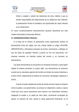 limitan a aceptar o aplicar las decisiones de otros, debido a que se
sienten responsables del mejoramiento de su calidad de vida. Además,
la participación brinda al ciudadano una oportunidad de mayor eficacia
en la colaboración.
El nuevo constitucionalismo latinoamericano apuesta claramente por este
modelo democrático (Venezuela, Bolivia).
IV. CONSIDERACIONES FINALES.A lo largo de la historia, la democracia como organización política ha
permanecido firme por siglos, aun con críticas desde su origen (PLATÓN,
ARISTÓTELES) y dificultosos procesos de luchas, transiciones y altibajos en
que las ideas de igualdad, libertad y justicia se han ido imponiendo, con
diversas variantes, en distintos países del mundo y, en concreto, en
Iberoamérica.
Las ideas democráticas se encuentran en constante evolución y cada región
adapta el sistema poniendo su propio sello. Las desviaciones se producen
cuando por la naturaleza egoísta del hombre se olvidan las tareas colectivas y
el bien común, degenerando el sistema en corrupción, demagogia, oligarquía o
tiranía.
Cuando el poder establecido olvida de donde proviene decae la empatía
entre el pueblo y sus gobernantes, se produce un alejamiento, apatía y ruptura
social que unos pocos aprovechan para imponer sus particulares intereses,
relegando al pueblo a un papel de mero títere, únicamente encargado de
ejercer su derecho de voto, siendo la clase gobernante finalmente, no el

16

 