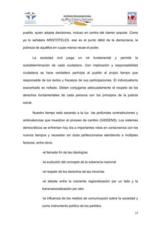 pueblo, quien adopta decisiones, incluso en contra del clamor popular. Como
ya lo señalara ARISTÓTELES, ese es el punto débil de la democracia, la
pobreza de aquéllos en cuyas manos recae el poder.
La

sociedad

civil

juega

un

rol

fundamental

y

permite

la

autodeterminación de cada ciudadano. Con implicación y responsabilidad
ciudadana se hace verdadero partícipe al pueblo al propio tiempo que
responsable de los éxitos y fracasos de sus participaciones. El individualismo
exacerbado es nefasto. Deben conjugarse adecuadamente el respeto de los
derechos fundamentales de cada persona con los principios de la justicia
social.
Nuestro tiempo está sacando a la luz las profundas contradicciones y
ambivalencias que muestran el proceso de cambio (GIDDENS). Los sistemas
democráticos se enfrentan hoy día a importantes retos en consonancia con los
nuevos tiempos y necesitan sin duda perfeccionarse atendiendo a múltiples
factores, entre otros:
-el llamado fin de las ideologías
-la evolución del concepto de la soberanía nacional
-el respeto de los derechos de las minorías
-el debate entre la creciente regionalización por un lado y la
transnacionalización por otro
-la influencia de los medios de comunicación sobre la sociedad y
como instrumento político de los partidos
17

 