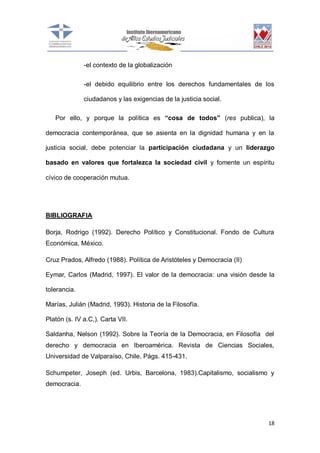 -el contexto de la globalización
-el debido equilibrio entre los derechos fundamentales de los
ciudadanos y las exigencias de la justicia social.
Por ello, y porque la política es “cosa de todos” (res publica), la
democracia contemporánea, que se asienta en la dignidad humana y en la
justicia social, debe potenciar la participación ciudadana y un liderazgo
basado en valores que fortalezca la sociedad civil y fomente un espíritu
cívico de cooperación mutua.

BIBLIOGRAFIA
Borja, Rodrigo (1992). Derecho Político y Constitucional. Fondo de Cultura
Económica, México.
Cruz Prados, Alfredo (1988). Política de Aristóteles y Democracia (II)
Eymar, Carlos (Madrid, 1997). El valor de la democracia: una visión desde la
tolerancia.
Marías, Julián (Madrid, 1993). Historia de la Filosofía.
Platón (s. IV a.C,). Carta VII.
Saldanha, Nelson (1992). Sobre la Teoría de la Democracia, en Filosofía del
derecho y democracia en Iberoamérica. Revista de Ciencias Sociales,
Universidad de Valparaíso, Chile. Págs. 415-431.
Schumpeter, Joseph (ed. Urbis, Barcelona, 1983).Capitalismo, socialismo y
democracia.

18

 