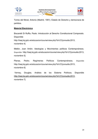 Torres del Moral, Antonio (Madrid, 1991). Estado de Derecho y democracia de
partidos.
Material Electrónico
Biscaretti Di Ruffia, Paolo. Introducción al Derecho Constitucional Comparado.
Disponible
http://iiaej.tsj.gob.ve/educacion/course/view.php?id=21[consulta:2013,
noviembre 4]
Mellón, Joan Antón. Ideologías y Movimientos políticos Contemporáneos.
Disponible http://iiaej.tsj.gob.ve/educacion/course/view.php?id=21[consulta:2013,

noviembre 5]
Planas,

Pedro.

Regímenes

Políticos

Contemporáneos.

Disponible

http://iiaej.tsj.gob.ve/educacion/course/view.php?id=21[consulta:2013,
noviembre 6]
Verney,

Douglas.

Análisis

de

los

Sistema

Políticos.

Disponible

http://iiaej.tsj.gob.ve/educacion/course/view.php?id=21[consulta:2013,
noviembre 7]

19

 