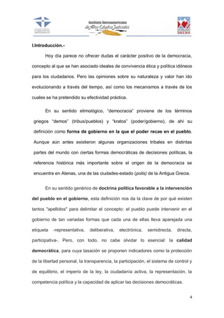 I.Introducción.Hoy día parece no ofrecer dudas el carácter positivo de la democracia,
concepto al que se han asociado ideales de convivencia ética y política idóneos
para los ciudadanos. Pero las opiniones sobre su naturaleza y valor han ido
evolucionando a través del tiempo, así como los mecanismos a través de los
cuales se ha pretendido su efectividad práctica.
En su sentido etimológico, “democracia” proviene de los términos
griegos “demos” (tribus/pueblos) y “kratos” (poder/gobierno), de ahí su
definición como forma de gobierno en la que el poder recae en el pueblo.
Aunque aún antes existieron algunas organizaciones tribales en distintas
partes del mundo con ciertas formas democráticas de decisiones políticas, la
referencia histórica más importante sobre el origen de la democracia se
encuentra en Atenas, una de las ciudades-estado (polis) de la Antigua Grecia.
En su sentido genérico de doctrina política favorable a la intervención
del pueblo en el gobierno, esta definición nos da la clave de por qué existen
tantos "apellidos" para delimitar el concepto: el pueblo puede intervenir en el
gobierno de tan variadas formas que cada una de ellas lleva aparejada una
etiqueta

-representativa,

deliberativa,

electrónica,

semidirecta,

directa,

participativa-. Pero, con todo, no cabe olvidar lo esencial: la calidad
democrática, para cuya tasación se proponen indicadores como la protección
de la libertad personal, la transparencia, la participación, el sistema de control y
de equilibrio, el imperio de la ley, la ciudadanía activa, la representación, la
competencia política y la capacidad de aplicar las decisiones democráticas.
4

 