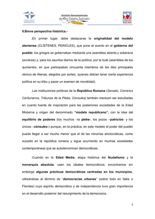 II.Breve perspectiva histórica..En primer lugar, debe destacarse la originalidad del modelo
ateniense (CLÍSTENES, PERICLES), que pone el acento en el gobierno del
pueblo: los griegos se gobernaban mediante una asamblea abierta y soberana
(ecclesia) y, para los asuntos diarios de la política, por la bulé (asamblea de los
quinientos, en que participaban cincuenta miembros de las diez principales
demos de Atenas, elegidos por sorteo, quienes debían tener cierta experiencia
política en su tribu y pasar un examen de moralidad).
.Las instituciones políticas de la República Romana (Senado, Comicios
Centurianos, Tribunas de la Plebe, Cónsules) también merecen ser estudiadas
en cuanto fuente de inspiración para las posteriores sociedades de la Edad
Moderna y origen del denominado “modelo republicano”, con la idea del
equilibrio de poderes (los muchos –la plebe-, los pocos –patricios- y los
únicos –cónsules-) aunque, en la práctica, en este modelo el poder del pueblo
puede llegar a ser mucho menor que el de las minorías aristocráticas, como
sucedió en la república romana y sigue ocurriendo en muchas sociedades
contemporáneas que se autodenominan democráticas.
.Cuando en la Edad Media, etapa histórica del feudalismo y la
monarquía absoluta, caen los ideales democráticos, encontramos sin
embargo algunas prácticas democráticas centradas en los municipios,
utilizándose el término de “democracias urbanas” (sobre todo en Italia o
Flandes) cuyo espíritu democrático y de independencia tuvo gran importancia
en el desarrollo posterior del resurgimiento de la democracia.

5

 