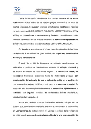.Desde la revolución renacentista y la reforma luterana, en la época
Ilustrada una nueva lectura de los filósofos griegos reconduce a las ideas de
libertad e igualdad. Se suceden entonces formulaciones filosóficas de notables
pensadores como LOCKE, HOBBES, ROUSSEAU y MONTESQUIEU (s. XVII y
XVIII) y las revoluciones norteamericana y francesa consolidan una nueva
forma de democracia en los estados nacientes: la democracia representativa
e indirecta, como modelo considerado eficaz (JEFFERSON, MADISON).
.En Inglaterra encontramos el primer caso de aplicación de las ideas
democráticas a un territorio de gran tamaño y el origen del sistema de la
Monarquía Parlamentaria.
.A partir del s. XIX la democracia se extiende paulatinamente, se
incrementa la participación ciudadana con sistemas de sufragio universal, y
se alcanza el derecho de voto de las mujeres. La democracia liberal, de
inspiración burguesa, evoluciona hacia la democracia popular con
proclamación del principio de que la soberanía reside en el pueblo, del
que emanan los poderes del Estado, así como a la democracia social. Se
acepta en esta evolución generalizadamente la democracia representativa o
indirecta, con algunos reductos de democracia directa (referéndum,
iniciativa legislativa popular…).
.Todos los cambios políticos últimamente referidos influyen en los
pueblos que, como el norteamericano, ansiaban su libertad tras el colonialismo
en Latinoamérica. La instauración de los valores esenciales de la democracia
se inicia con el proceso de emancipación libertaria y la promulgación de
6

 