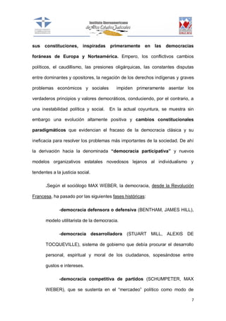 sus

constituciones,

inspiradas

primeramente

en

las

democracias

foráneas de Europa y Norteamérica. Empero, los conflictivos cambios
políticos, el caudillismo, las presiones oligárquicas, las constantes disputas
entre dominantes y opositores, la negación de los derechos indígenas y graves
problemas económicos y sociales

impiden primeramente asentar los

verdaderos principios y valores democráticos, conduciendo, por el contrario, a
una inestabilidad política y social.

En la actual coyuntura, se muestra sin

embargo una evolución altamente positiva y cambios constitucionales
paradigmáticos que evidencian el fracaso de la democracia clásica y su
ineficacia para resolver los problemas más importantes de la sociedad. De ahí
la derivación hacia la denominada “democracia participativa” y nuevos
modelos organizativos estatales novedosos lejanos al individualismo y
tendentes a la justicia social.
.Según el sociólogo MAX WEBER, la democracia, desde la Revolución
Francesa, ha pasado por las siguientes fases históricas:
-democracia defensora o defensiva (BENTHAM, JAMES HILL),
modelo utilitarista de la democracia.
-democracia desarrolladora

(STUART MILL,

ALEXIS DE

TOCQUEVILLE), sistema de gobierno que debía procurar el desarrollo
personal, espiritual y moral de los ciudadanos, sopesándose entre
gustos e intereses.
-democracia competitiva de partidos (SCHUMPETER, MAX
WEBER), que se sustenta en el “mercadeo” político como modo de
7

 