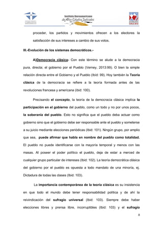 proceder, los partidos y movimientos ofrecen a los electores la
satisfacción de sus intereses a cambio de sus votos.
III.-Evolución de los sistemas democráticos.A)Democracia clásica- Con este término se alude a la democracia
pura, directa; el gobierno por el Pueblo (Verney, 2013:99). O bien la simple
relación directa entre el Gobierno y el Pueblo (Ibíd: 99). Hoy también la Teoría
clásica de la democracia se refiere a la teoría formada antes de las
revoluciones francesa y americana (ibid: 100).
Precisando el concepto, la teoría de la democracia clásica implica la
participación en el gobierno del pueblo, como un todo y no por unos pocos,
la soberanía del pueblo. Esto no significa que el pueblo deba actuar como
gobierno sino que el gobierno debe ser responsable ante el pueblo y someterse
a su juicio mediante elecciones periódicas (Ibid: 101). Ningún grupo, por amplio
que sea, puede afirmar que habla en nombre del pueblo como totalidad.
El pueblo no puede identificarse con la mayoría temporal y menos con las
masas. Al poseer el poder político el pueblo, deja de estar a merced de
cualquier grupo particular de intereses (Ibid: 102). La teoría democrática clásica
del gobierno por el pueblo es opuesta a todo mandato de una minoría, ej.
Dictadura de todas las clases (Ibid: 103).
La importancia contemporánea de la teoría clásica es su insistencia
en que todo el mundo debe tener responsabilidad política y de ahí la
reivindicación del sufragio universal (Ibid: 103). Siempre debe haber
elecciones libres y prensa libre, incorruptibles (Ibid: 103) y el sufragio
8

 
