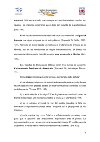 universal debe ser aceptado, pues aunque no todos los hombres resultan ser
iguales, es imposible determinar quién debe ser excluido de la participación
(Ibid: 109).
En el Estado de democracia clásica el valor fundamental es la dignidad
humana que debe apoyarse en el autogobierno (Biscaretti Di Ruffia, 2013:
121). Asimismo en dicho Estado se mantiene el predominio del principio de la
libertad, aun en las condiciones de mayor intervencionismo. El Estado de
democracia clásica puede describirse como una técnica de la libertad (Ibid:
125).
Los Estados de Democracia Clásica tienen tres formas de gobierno:
Parlamentario, Presidencial y Directorial (Biscaretti, 2013 citado por Planas:
45).
Como inconvenientes de esta forma de democracia cabe señalar:
a) para los comunistas no es auténtica democracia pues se contenta con
la participación en el proceso político sin tocar la influencia económica y social
de la burguesía (Verney, 2013: 102).
b) la extensión del voto -siglo XIX en Inglaterra- se consideró como la
tiranía de las masas y la mediocridad sobre la tiranía y el talento (Ibid: 102).
c) en el sufragio universal, la voz del pueblo (atendida la falta de
educación y organización) puede verse ahogada por la propaganda de los
intereses
d) en la práctica hay pocos Estados lo suficientemente pequeños, como
para que el gobierno sea directamente responsable ante el pueblo. La
democracia directa es rara en comparación con la indirecta. El pueblo controla
al gobierno a través de sus miembros electos en la Asamblea (Ibid: 103).

9

 