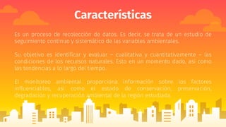 Características
Es un proceso de recolección de datos. Es decir, se trata de un estudio de
seguimiento continuo y sistemático de las variables ambientales.
Su objetivo es identificar y evaluar – cualitativa y cuantitativamente – las
condiciones de los recursos naturales. Esto en un momento dado, así como
las tendencias a lo largo del tiempo.
El monitoreo ambiental proporciona información sobre los factores
influenciables, así como el estado de conservación, preservación,
degradación y recuperación ambiental de la región estudiada.
 
